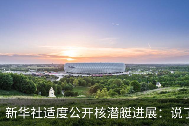 新华社适度公开核潜艇进展：说了“第三代”，没说“096”